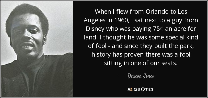 When I flew from Orlando to Los Angeles in 1960, I sat next to a guy from Disney who was paying 75¢ an acre for land. I thought he was some special kind of fool - and since they built the park, history has proven there was a fool sitting in one of our seats. - Deacon Jones