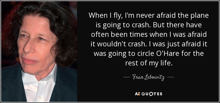 When I fly, I'm never afraid the plane is going to crash. But there have often been times when I was afraid it wouldn't crash. I was just afraid it was going to circle O'Hare for the rest of my life. - Fran Lebowitz