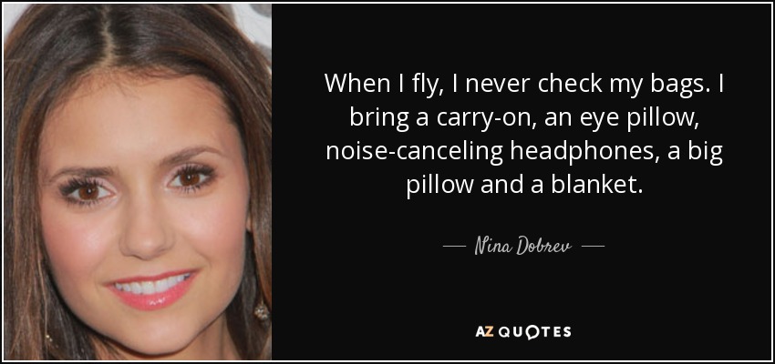 When I fly, I never check my bags. I bring a carry-on, an eye pillow, noise-canceling headphones, a big pillow and a blanket. - Nina Dobrev