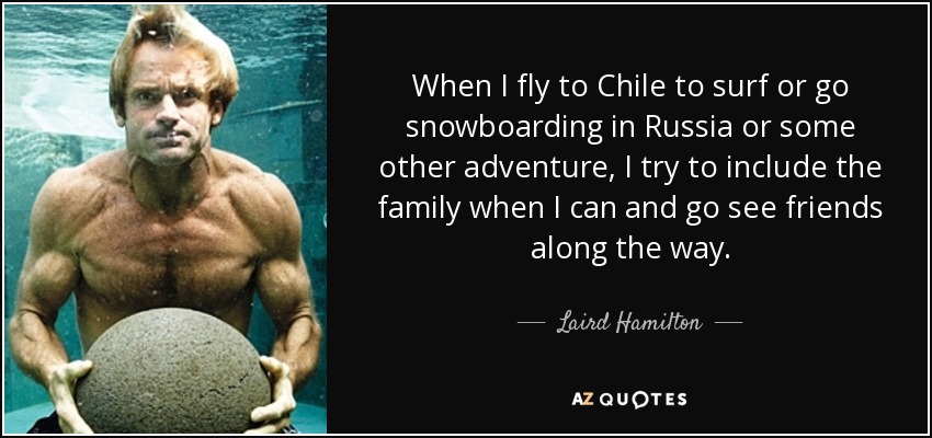 When I fly to Chile to surf or go snowboarding in Russia or some other adventure, I try to include the family when I can and go see friends along the way. - Laird Hamilton