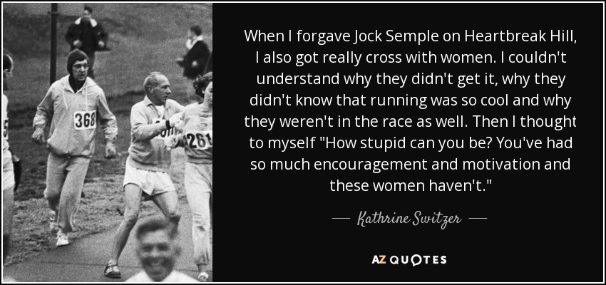 When I forgave Jock Semple on Heartbreak Hill, I also got really cross with women. I couldn't understand why they didn't get it, why they didn't know that running was so cool and why they weren't in the race as well. Then I thought to myself 