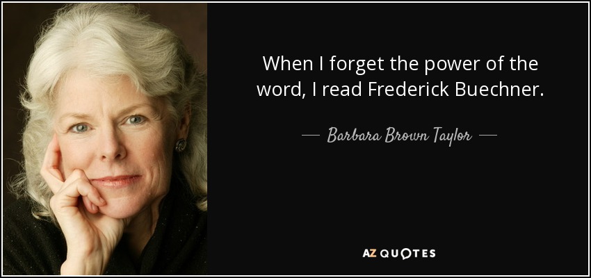 When I forget the power of the word, I read Frederick Buechner. When I forget the deep relief of telling the truth, I read Frederick Buechner. When I forget to look for the holiness all around me, I read Frederick Buechner. When I forget why the gospel matters, I read Frederick Buechner. - Barbara Brown Taylor