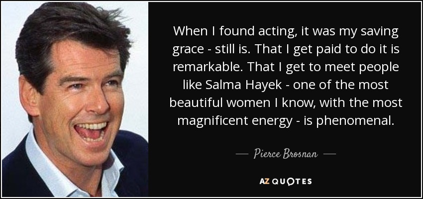 When I found acting, it was my saving grace - still is. That I get paid to do it is remarkable. That I get to meet people like Salma Hayek - one of the most beautiful women I know, with the most magnificent energy - is phenomenal. - Pierce Brosnan