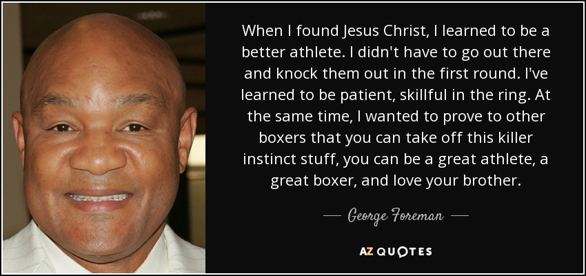 When I found Jesus Christ, I learned to be a better athlete. I didn't have to go out there and knock them out in the first round. I've learned to be patient, skillful in the ring. At the same time, I wanted to prove to other boxers that you can take off this killer instinct stuff, you can be a great athlete, a great boxer, and love your brother. - George Foreman