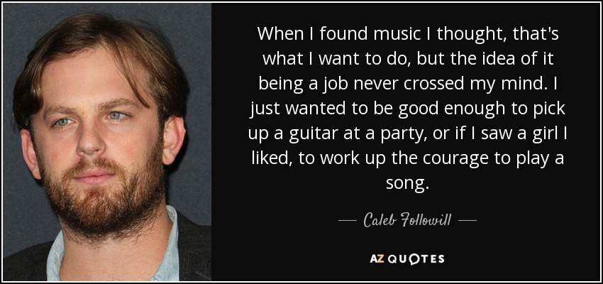 When I found music I thought, that's what I want to do, but the idea of it being a job never crossed my mind. I just wanted to be good enough to pick up a guitar at a party, or if I saw a girl I liked, to work up the courage to play a song. - Caleb Followill