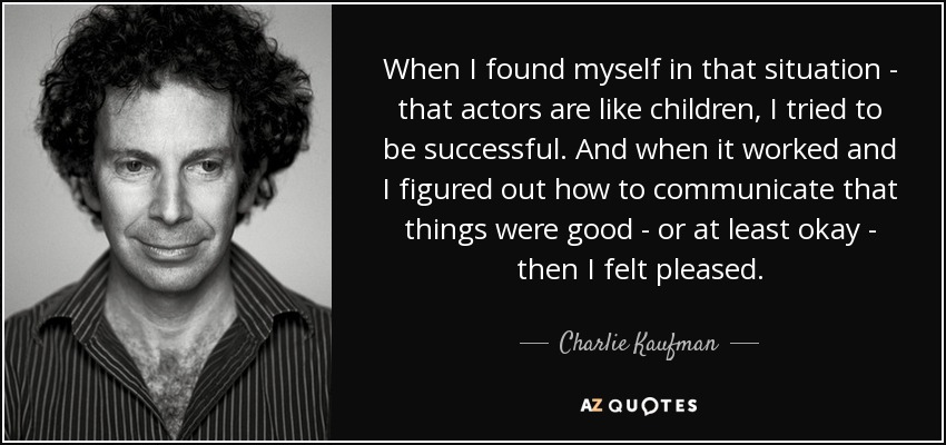 When I found myself in that situation - that actors are like children, I tried to be successful. And when it worked and I figured out how to communicate that things were good - or at least okay - then I felt pleased. - Charlie Kaufman