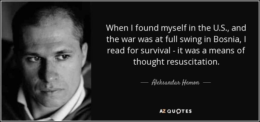 When I found myself in the U.S., and the war was at full swing in Bosnia, I read for survival - it was a means of thought resuscitation. - Aleksandar Hemon
