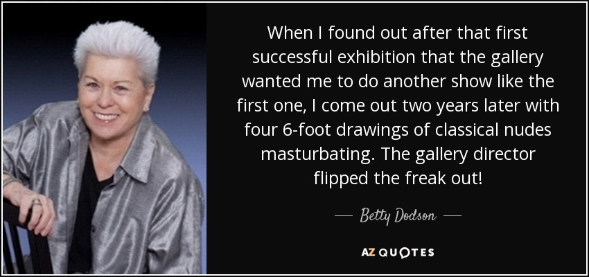 When I found out after that first successful exhibition that the gallery wanted me to do another show like the first one, I come out two years later with four 6-foot drawings of classical nudes masturbating. The gallery director flipped the freak out! - Betty Dodson