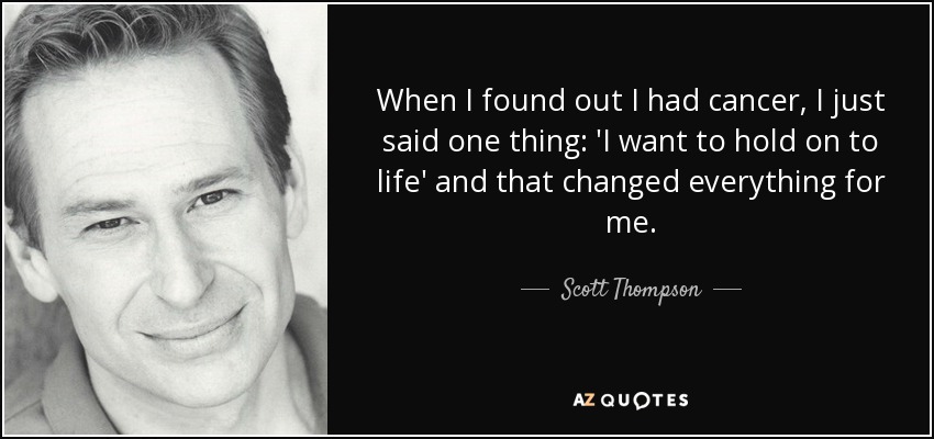 When I found out I had cancer, I just said one thing: 'I want to hold on to life' and that changed everything for me. - Scott Thompson