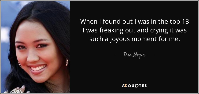 When I found out I was in the top 13 I was freaking out and crying it was such a joyous moment for me. - Thia Megia