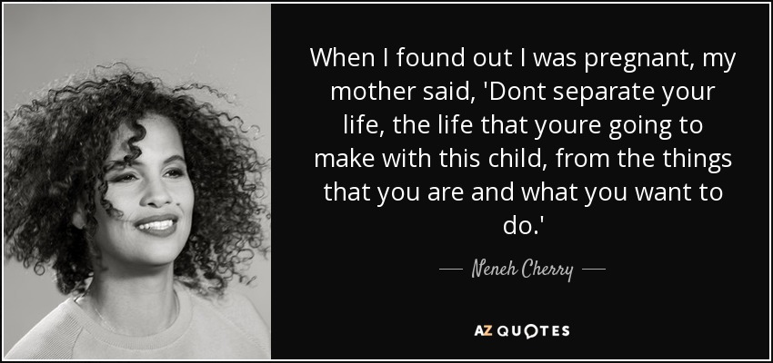 When I found out I was pregnant, my mother said, 'Dont separate your life, the life that youre going to make with this child, from the things that you are and what you want to do.' - Neneh Cherry