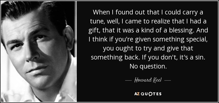 When I found out that I could carry a tune, well, I came to realize that I had a gift, that it was a kind of a blessing. And I think if you're given something special, you ought to try and give that something back. If you don't, it's a sin. No question. - Howard Keel