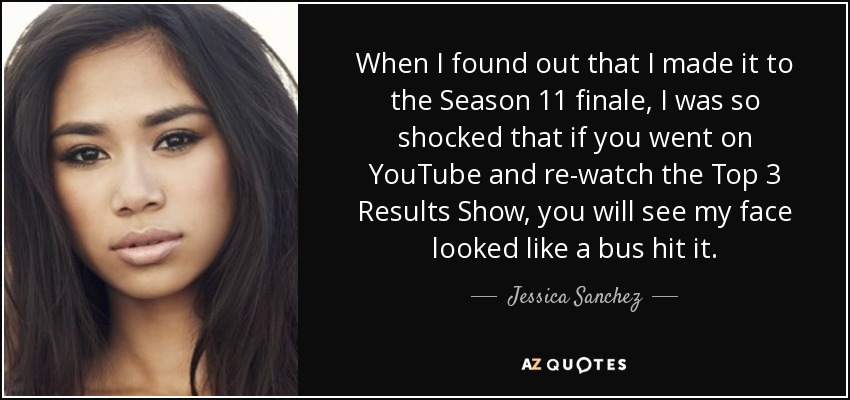 When I found out that I made it to the Season 11 finale, I was so shocked that if you went on YouTube and re-watch the Top 3 Results Show, you will see my face looked like a bus hit it. - Jessica Sanchez