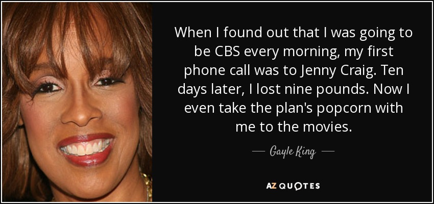 When I found out that I was going to be CBS every morning, my first phone call was to Jenny Craig. Ten days later, I lost nine pounds. Now I even take the plan's popcorn with me to the movies. - Gayle King