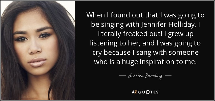 When I found out that I was going to be singing with Jennifer Holliday, I literally freaked out! I grew up listening to her, and I was going to cry because I sang with someone who is a huge inspiration to me. - Jessica Sanchez