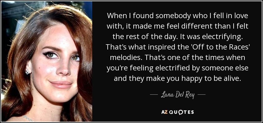 When I found somebody who I fell in love with, it made me feel different than I felt the rest of the day. It was electrifying. That's what inspired the 'Off to the Races' melodies. That's one of the times when you're feeling electrified by someone else and they make you happy to be alive. - Lana Del Rey