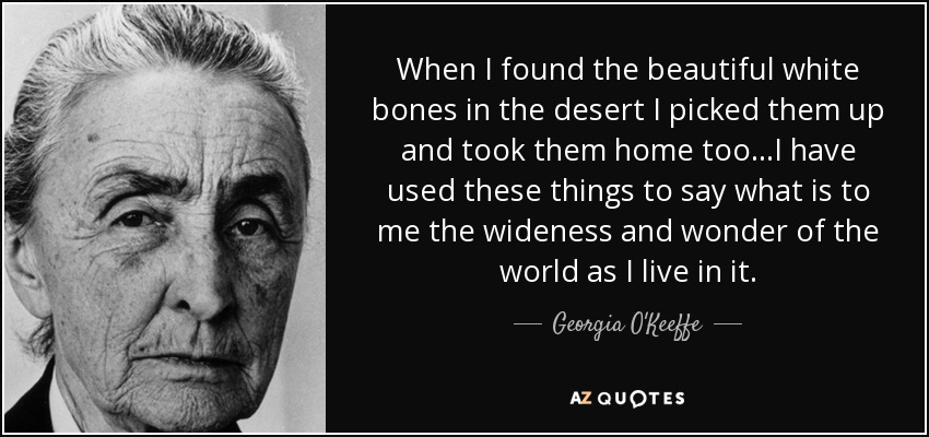 When I found the beautiful white bones in the desert I picked them up and took them home too...I have used these things to say what is to me the wideness and wonder of the world as I live in it. - Georgia O'Keeffe