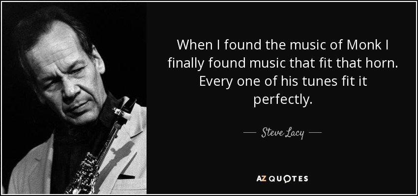 When I found the music of Monk I finally found music that fit that horn. Every one of his tunes fit it perfectly. - Steve Lacy