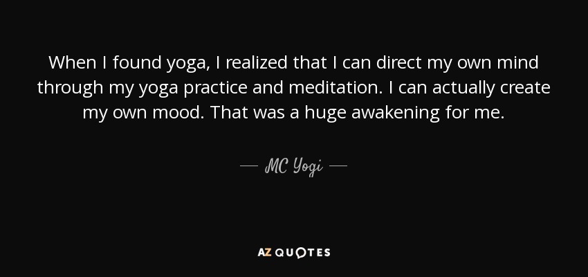 When I found yoga, I realized that I can direct my own mind through my yoga practice and meditation. I can actually create my own mood. That was a huge awakening for me. - MC Yogi