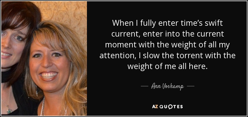 When I fully enter time’s swift current, enter into the current moment with the weight of all my attention, I slow the torrent with the weight of me all here. - Ann Voskamp