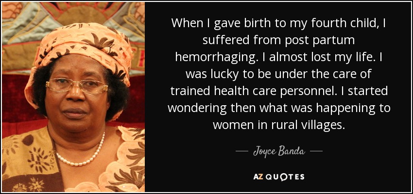 When I gave birth to my fourth child, I suffered from post partum hemorrhaging. I almost lost my life. I was lucky to be under the care of trained health care personnel. I started wondering then what was happening to women in rural villages. - Joyce Banda