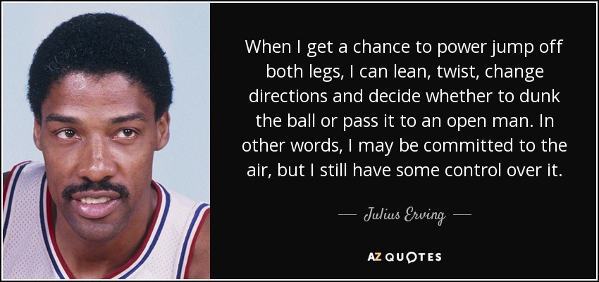 When I get a chance to power jump off both legs, I can lean, twist, change directions and decide whether to dunk the ball or pass it to an open man. In other words, I may be committed to the air, but I still have some control over it. - Julius Erving