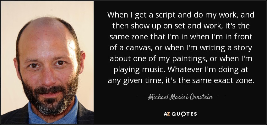 When I get a script and do my work, and then show up on set and work, it's the same zone that I'm in when I'm in front of a canvas, or when I'm writing a story about one of my paintings, or when I'm playing music. Whatever I'm doing at any given time, it's the same exact zone. - Michael Marisi Ornstein