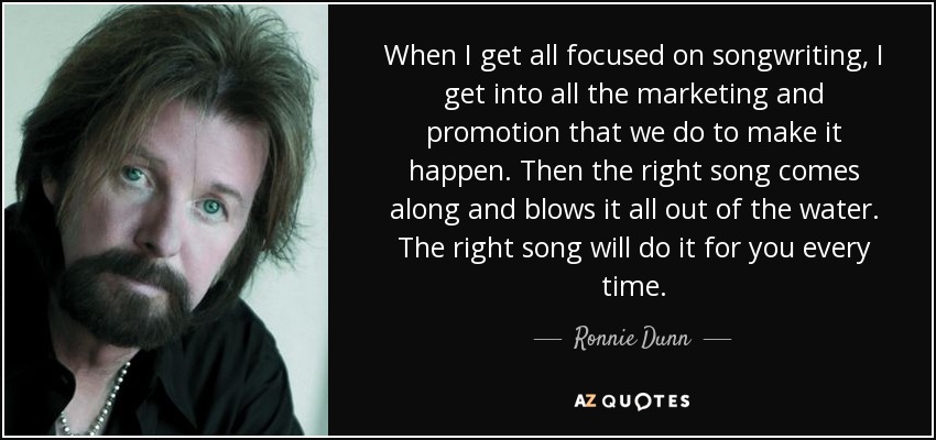 When I get all focused on songwriting, I get into all the marketing and promotion that we do to make it happen. Then the right song comes along and blows it all out of the water. The right song will do it for you every time. - Ronnie Dunn