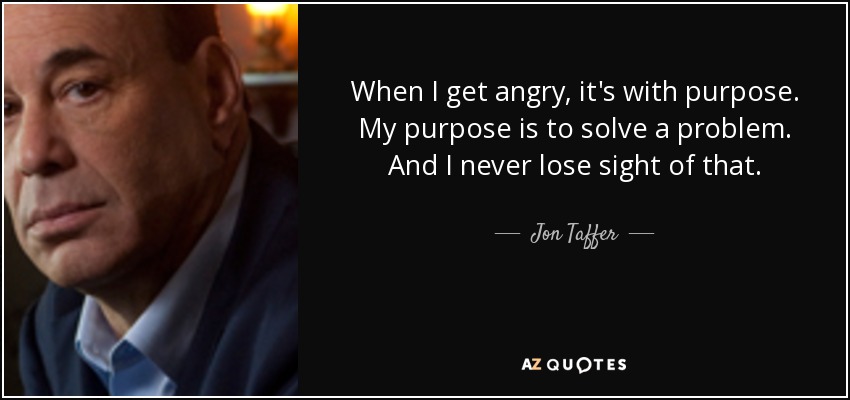 When I get angry, it's with purpose. My purpose is to solve a problem. And I never lose sight of that. - Jon Taffer