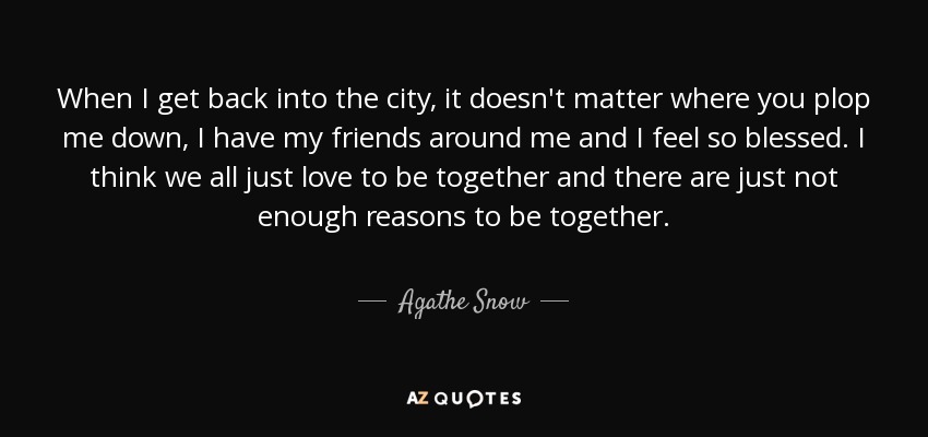 When I get back into the city, it doesn't matter where you plop me down, I have my friends around me and I feel so blessed. I think we all just love to be together and there are just not enough reasons to be together. - Agathe Snow