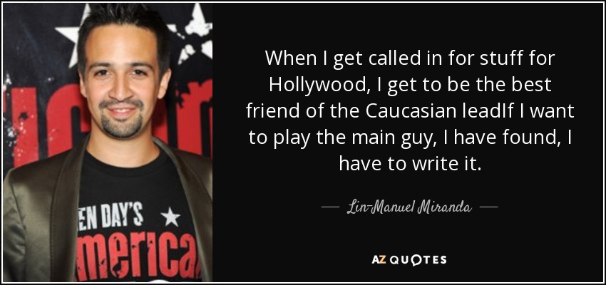 When I get called in for stuff for Hollywood, I get to be the best friend of the Caucasian leadIf I want to play the main guy, I have found, I have to write it. - Lin-Manuel Miranda