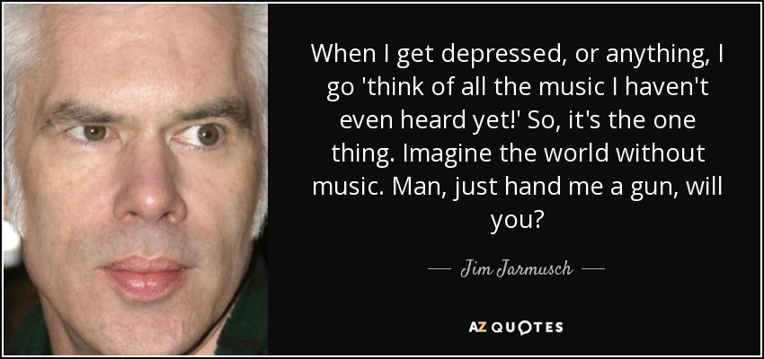 When I get depressed, or anything, I go 'think of all the music I haven't even heard yet!' So, it's the one thing. Imagine the world without music. Man, just hand me a gun, will you? - Jim Jarmusch