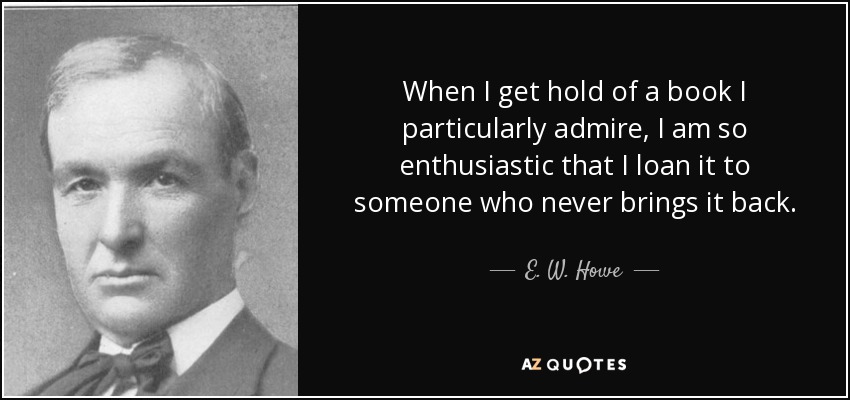 When I get hold of a book I particularly admire, I am so enthusiastic that I loan it to someone who never brings it back. - E. W. Howe