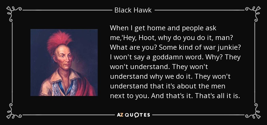 When I get home and people ask me,'Hey, Hoot, why do you do it, man? What are you? Some kind of war junkie? I won't say a goddamn word. Why? They won't understand. They won't understand why we do it. They won't understand that it's about the men next to you. And that's it. That's all it is. - Black Hawk