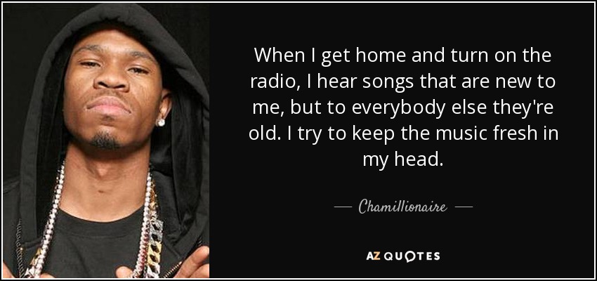 When I get home and turn on the radio, I hear songs that are new to me, but to everybody else they're old. I try to keep the music fresh in my head. - Chamillionaire
