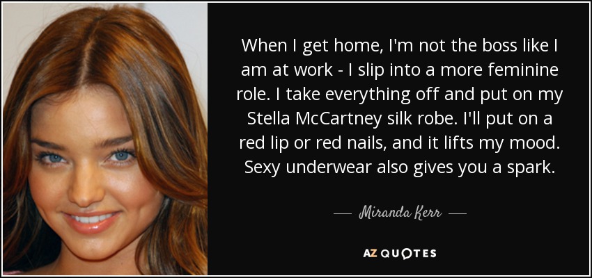 When I get home, I'm not the boss like I am at work - I slip into a more feminine role. I take everything off and put on my Stella McCartney silk robe. I'll put on a red lip or red nails, and it lifts my mood. Sexy underwear also gives you a spark. - Miranda Kerr