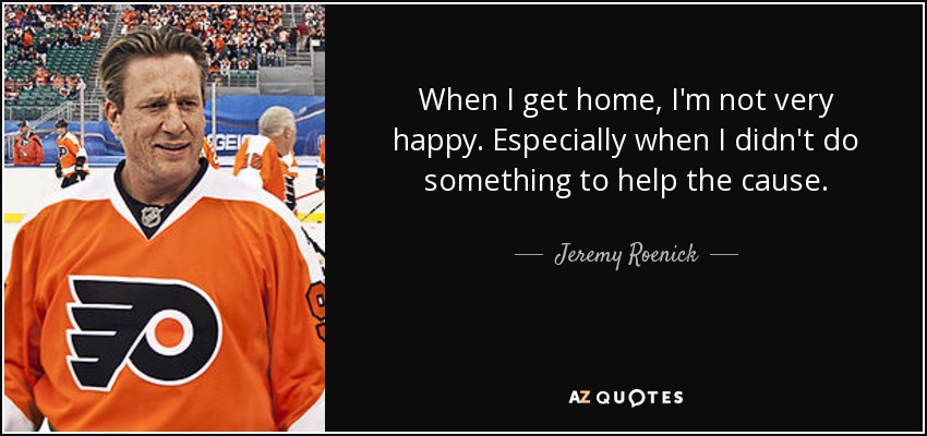 When I get home, I'm not very happy. Especially when I didn't do something to help the cause. - Jeremy Roenick