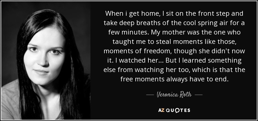 When i get home, I sit on the front step and take deep breaths of the cool spring air for a few minutes. My mother was the one who taught me to steal moments like those, moments of freedom, though she didn't now it. I watched her... But I learned something else from watching her too, which is that the free moments always have to end. - Veronica Roth