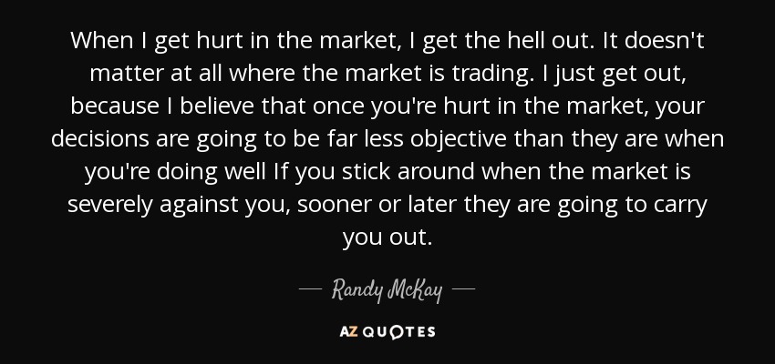 When I get hurt in the market, I get the hell out. It doesn't matter at all where the market is trading. I just get out, because I believe that once you're hurt in the market, your decisions are going to be far less objective than they are when you're doing well If you stick around when the market is severely against you, sooner or later they are going to carry you out. - Randy McKay