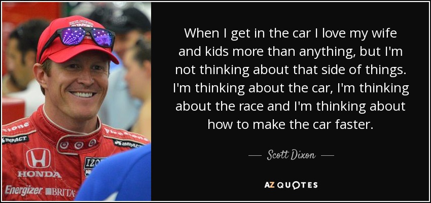When I get in the car I love my wife and kids more than anything, but I'm not thinking about that side of things. I'm thinking about the car, I'm thinking about the race and I'm thinking about how to make the car faster. - Scott Dixon