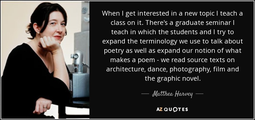 When I get interested in a new topic I teach a class on it. There's a graduate seminar I teach in which the students and I try to expand the terminology we use to talk about poetry as well as expand our notion of what makes a poem - we read source texts on architecture, dance, photography, film and the graphic novel. - Matthea Harvey
