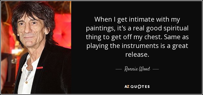 When I get intimate with my paintings, it's a real good spiritual thing to get off my chest. Same as playing the instruments is a great release. - Ronnie Wood