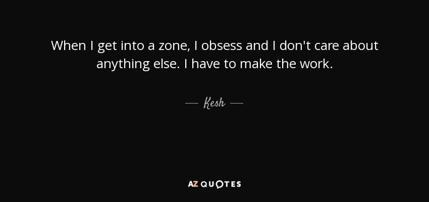 When I get into a zone, I obsess and I don't care about anything else. I have to make the work. - Kesh
