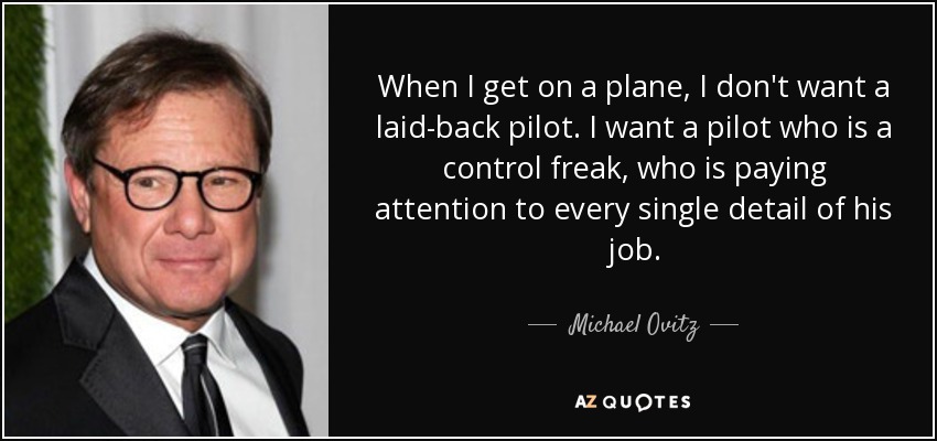 When I get on a plane, I don't want a laid-back pilot. I want a pilot who is a control freak, who is paying attention to every single detail of his job. - Michael Ovitz