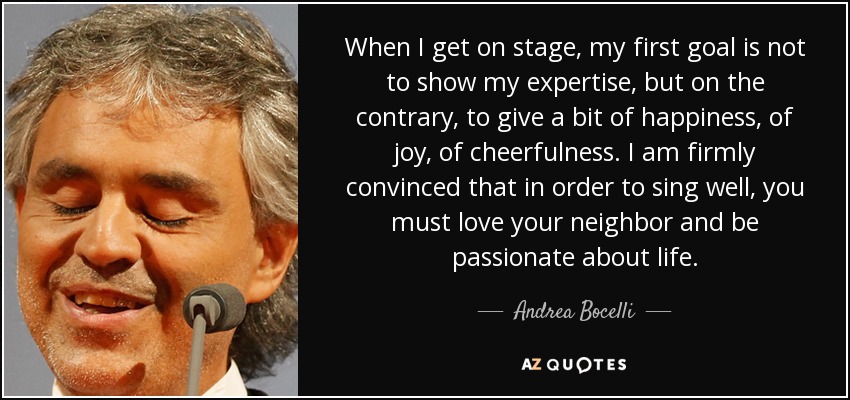 When I get on stage, my first goal is not to show my expertise, but on the contrary, to give a bit of happiness, of joy, of cheerfulness. I am firmly convinced that in order to sing well, you must love your neighbor and be passionate about life. - Andrea Bocelli