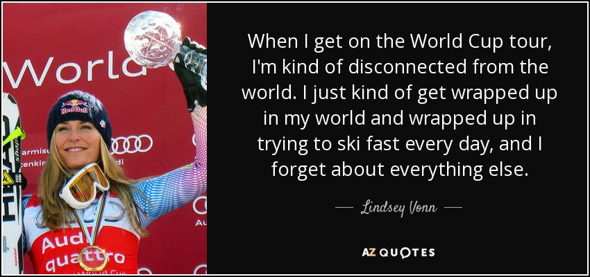 When I get on the World Cup tour, I'm kind of disconnected from the world. I just kind of get wrapped up in my world and wrapped up in trying to ski fast every day, and I forget about everything else. - Lindsey Vonn