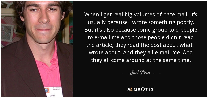 When I get real big volumes of hate mail, it's usually because I wrote something poorly. But it's also because some group told people to e-mail me and those people didn't read the article, they read the post about what I wrote about. And they all e-mail me. And they all come around at the same time. - Joel Stein