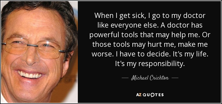 When I get sick, I go to my doctor like everyone else. A doctor has powerful tools that may help me. Or those tools may hurt me, make me worse. I have to decide. It's my life. It's my responsibility. - Michael Crichton