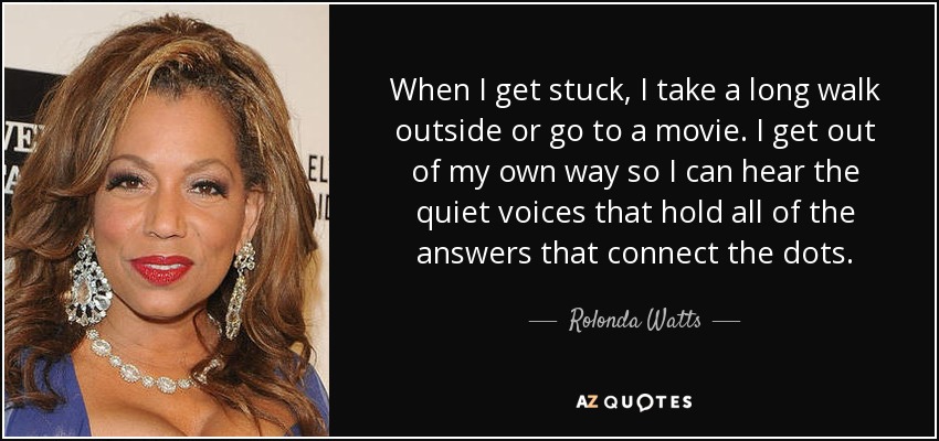 When I get stuck, I take a long walk outside or go to a movie. I get out of my own way so I can hear the quiet voices that hold all of the answers that connect the dots. - Rolonda Watts