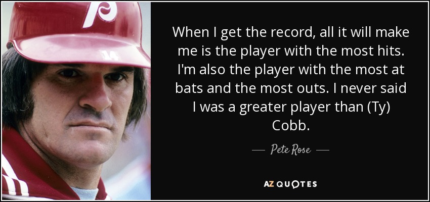 When I get the record, all it will make me is the player with the most hits. I'm also the player with the most at bats and the most outs. I never said I was a greater player than (Ty) Cobb. - Pete Rose